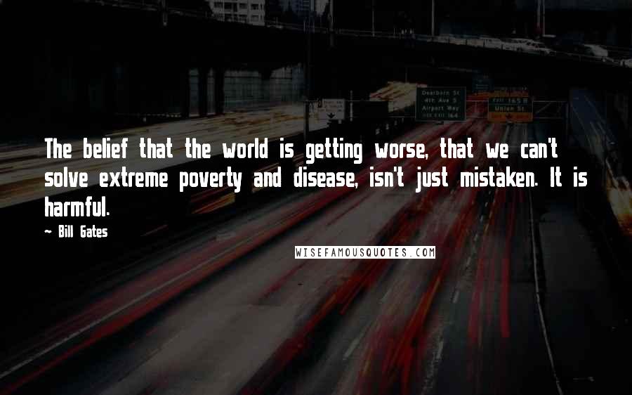 Bill Gates Quotes: The belief that the world is getting worse, that we can't solve extreme poverty and disease, isn't just mistaken. It is harmful.