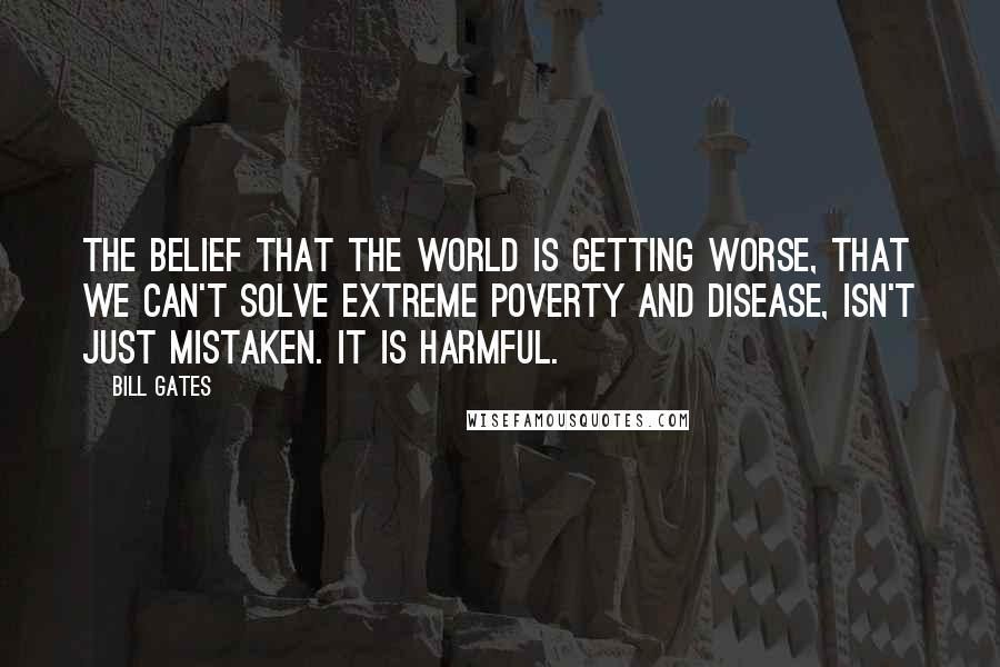 Bill Gates Quotes: The belief that the world is getting worse, that we can't solve extreme poverty and disease, isn't just mistaken. It is harmful.