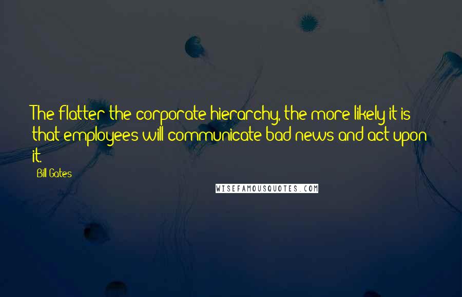 Bill Gates Quotes: The flatter the corporate hierarchy, the more likely it is that employees will communicate bad news and act upon it.