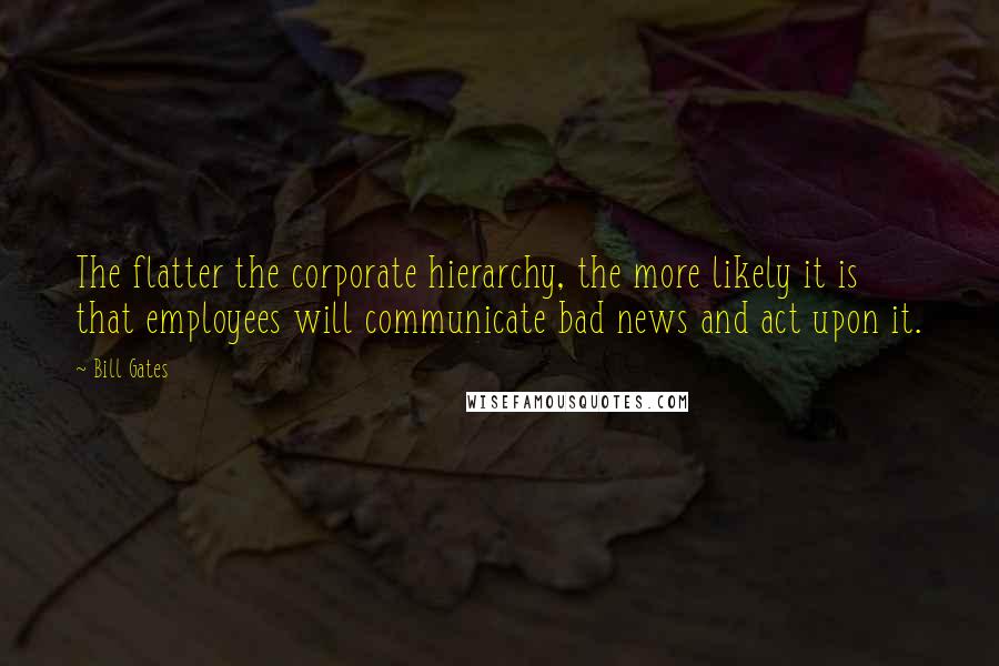 Bill Gates Quotes: The flatter the corporate hierarchy, the more likely it is that employees will communicate bad news and act upon it.