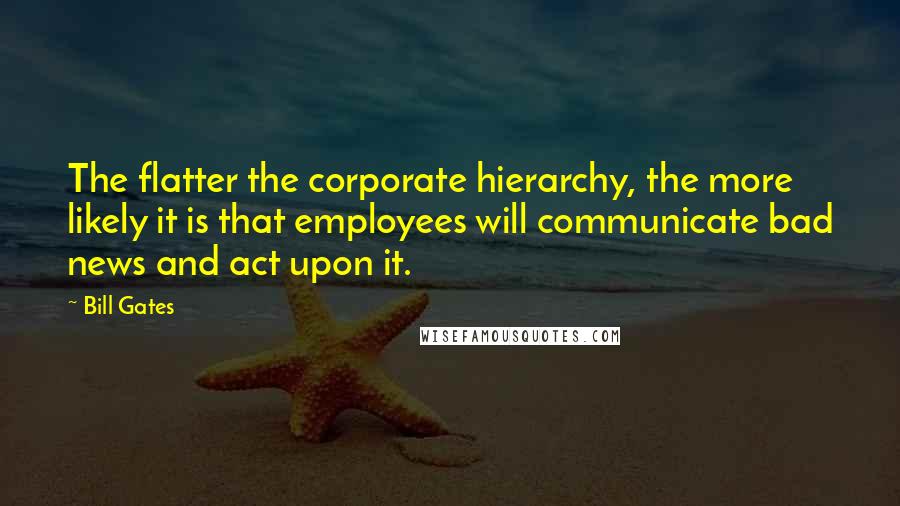 Bill Gates Quotes: The flatter the corporate hierarchy, the more likely it is that employees will communicate bad news and act upon it.