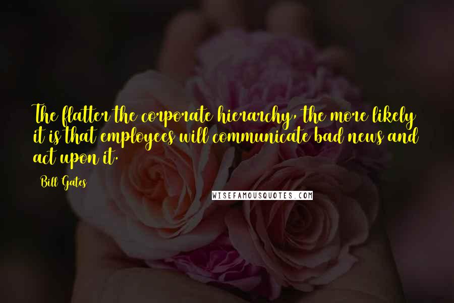 Bill Gates Quotes: The flatter the corporate hierarchy, the more likely it is that employees will communicate bad news and act upon it.