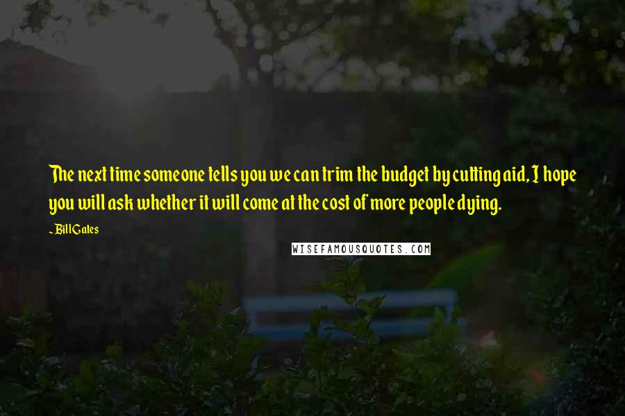 Bill Gates Quotes: The next time someone tells you we can trim the budget by cutting aid, I hope you will ask whether it will come at the cost of more people dying.