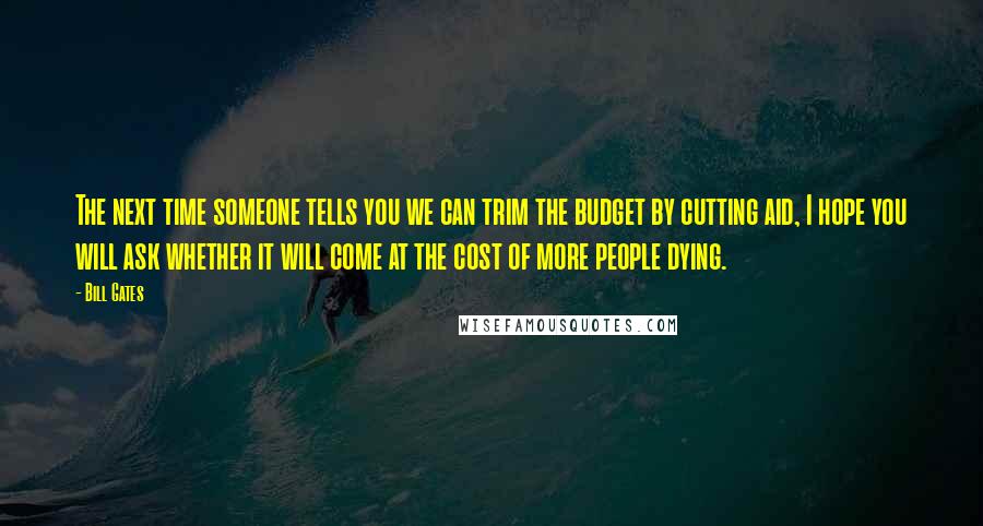 Bill Gates Quotes: The next time someone tells you we can trim the budget by cutting aid, I hope you will ask whether it will come at the cost of more people dying.