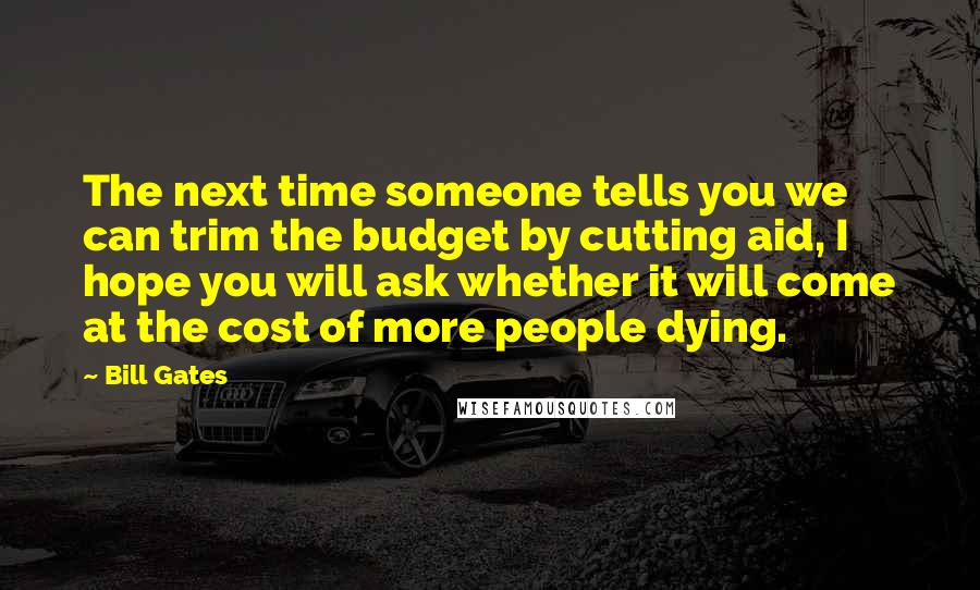 Bill Gates Quotes: The next time someone tells you we can trim the budget by cutting aid, I hope you will ask whether it will come at the cost of more people dying.