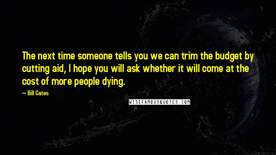 Bill Gates Quotes: The next time someone tells you we can trim the budget by cutting aid, I hope you will ask whether it will come at the cost of more people dying.