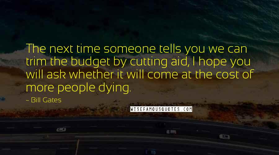 Bill Gates Quotes: The next time someone tells you we can trim the budget by cutting aid, I hope you will ask whether it will come at the cost of more people dying.