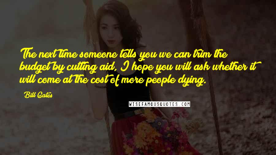 Bill Gates Quotes: The next time someone tells you we can trim the budget by cutting aid, I hope you will ask whether it will come at the cost of more people dying.