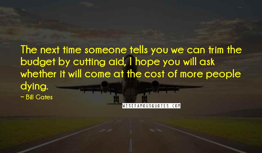 Bill Gates Quotes: The next time someone tells you we can trim the budget by cutting aid, I hope you will ask whether it will come at the cost of more people dying.