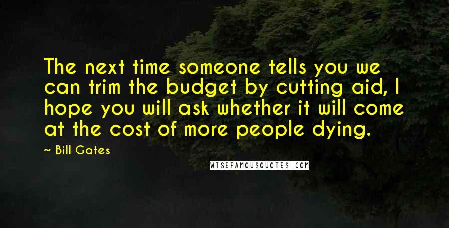 Bill Gates Quotes: The next time someone tells you we can trim the budget by cutting aid, I hope you will ask whether it will come at the cost of more people dying.