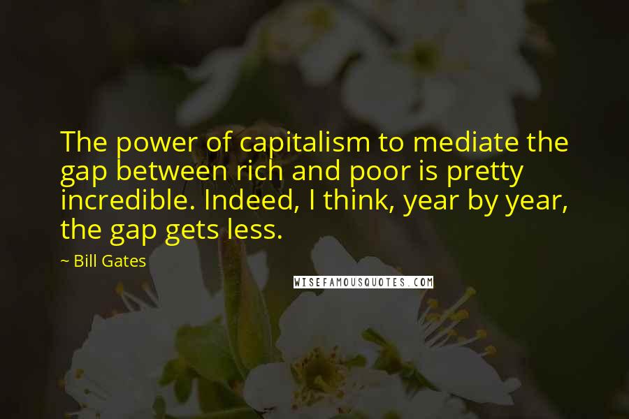 Bill Gates Quotes: The power of capitalism to mediate the gap between rich and poor is pretty incredible. Indeed, I think, year by year, the gap gets less.
