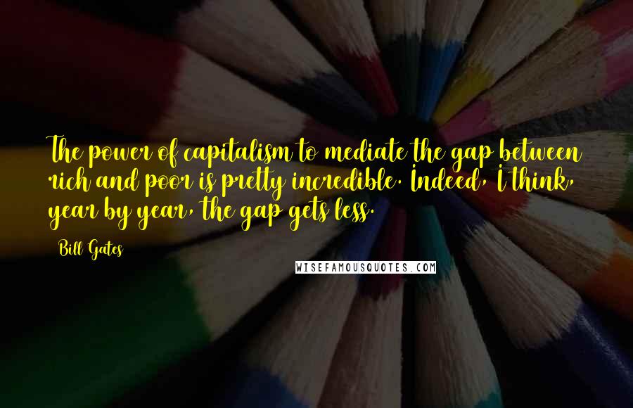 Bill Gates Quotes: The power of capitalism to mediate the gap between rich and poor is pretty incredible. Indeed, I think, year by year, the gap gets less.