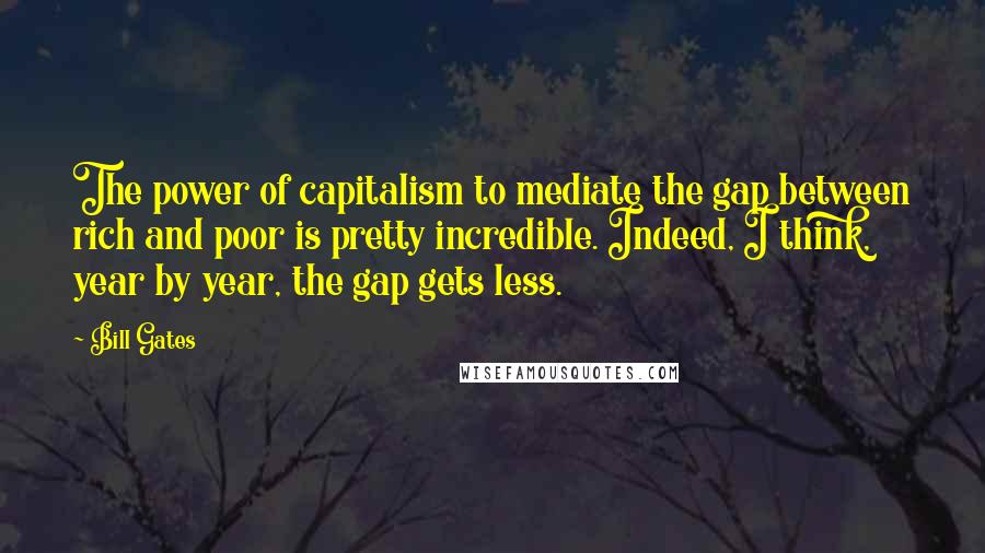 Bill Gates Quotes: The power of capitalism to mediate the gap between rich and poor is pretty incredible. Indeed, I think, year by year, the gap gets less.