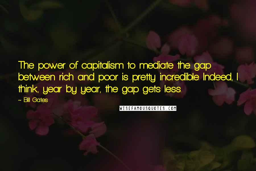 Bill Gates Quotes: The power of capitalism to mediate the gap between rich and poor is pretty incredible. Indeed, I think, year by year, the gap gets less.