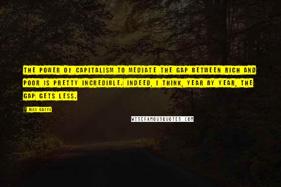 Bill Gates Quotes: The power of capitalism to mediate the gap between rich and poor is pretty incredible. Indeed, I think, year by year, the gap gets less.