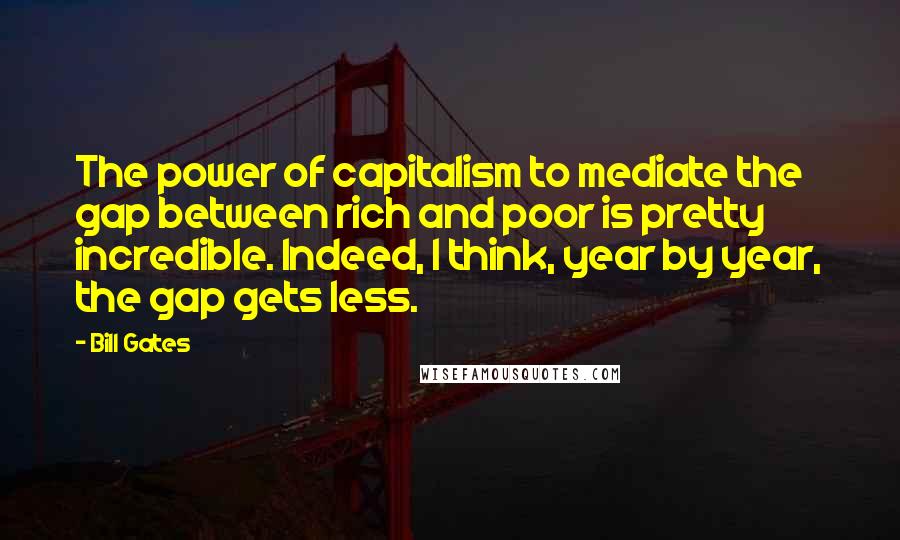 Bill Gates Quotes: The power of capitalism to mediate the gap between rich and poor is pretty incredible. Indeed, I think, year by year, the gap gets less.