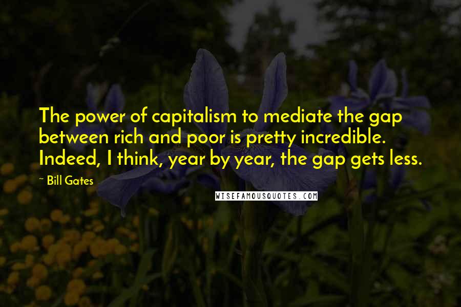 Bill Gates Quotes: The power of capitalism to mediate the gap between rich and poor is pretty incredible. Indeed, I think, year by year, the gap gets less.