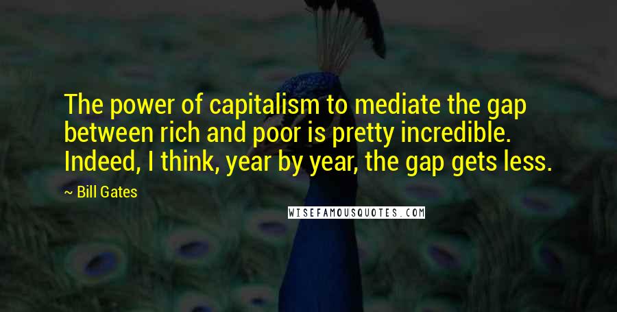 Bill Gates Quotes: The power of capitalism to mediate the gap between rich and poor is pretty incredible. Indeed, I think, year by year, the gap gets less.