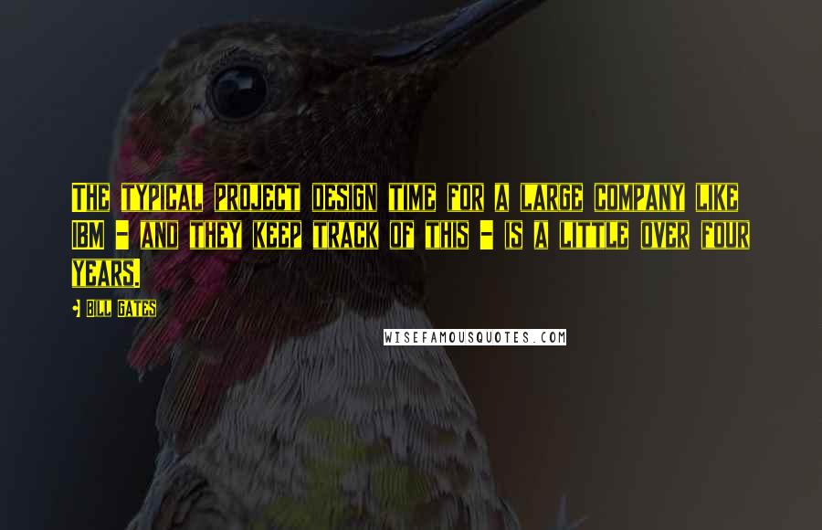 Bill Gates Quotes: The typical project design time for a large company like IBM - and they keep track of this - is a little over four years.