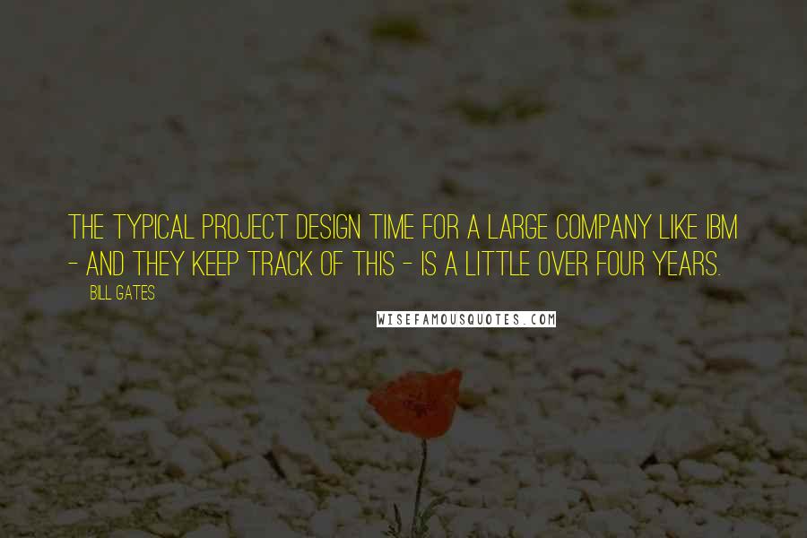 Bill Gates Quotes: The typical project design time for a large company like IBM - and they keep track of this - is a little over four years.