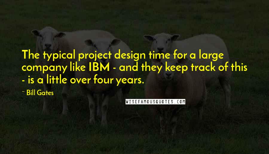 Bill Gates Quotes: The typical project design time for a large company like IBM - and they keep track of this - is a little over four years.