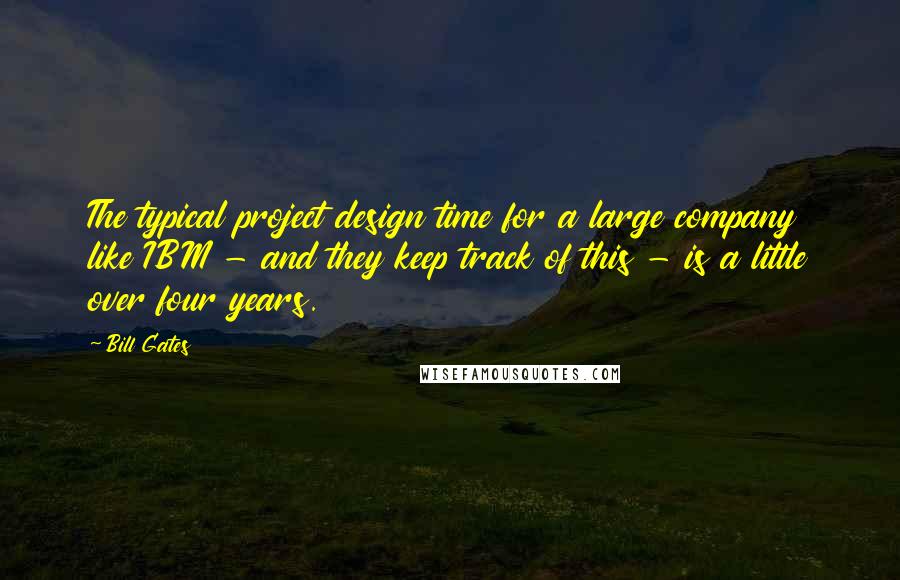 Bill Gates Quotes: The typical project design time for a large company like IBM - and they keep track of this - is a little over four years.