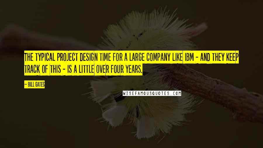 Bill Gates Quotes: The typical project design time for a large company like IBM - and they keep track of this - is a little over four years.