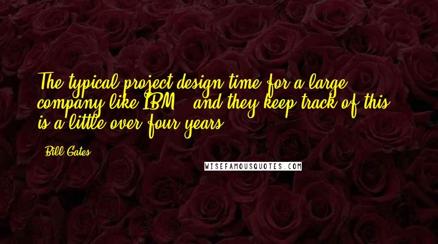 Bill Gates Quotes: The typical project design time for a large company like IBM - and they keep track of this - is a little over four years.