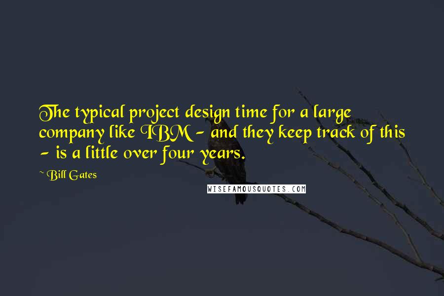 Bill Gates Quotes: The typical project design time for a large company like IBM - and they keep track of this - is a little over four years.