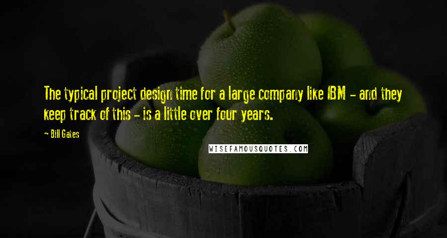 Bill Gates Quotes: The typical project design time for a large company like IBM - and they keep track of this - is a little over four years.