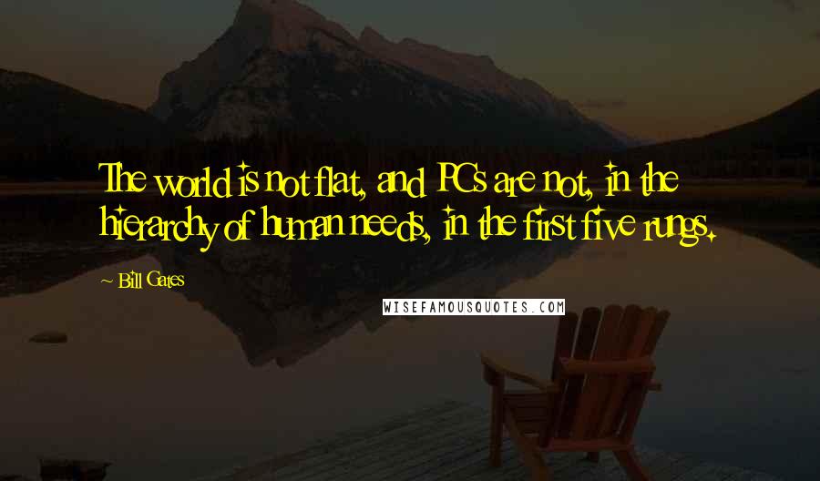 Bill Gates Quotes: The world is not flat, and PCs are not, in the hierarchy of human needs, in the first five rungs.