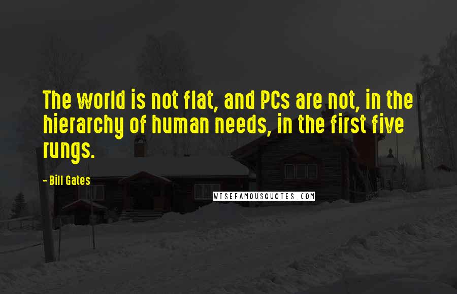 Bill Gates Quotes: The world is not flat, and PCs are not, in the hierarchy of human needs, in the first five rungs.