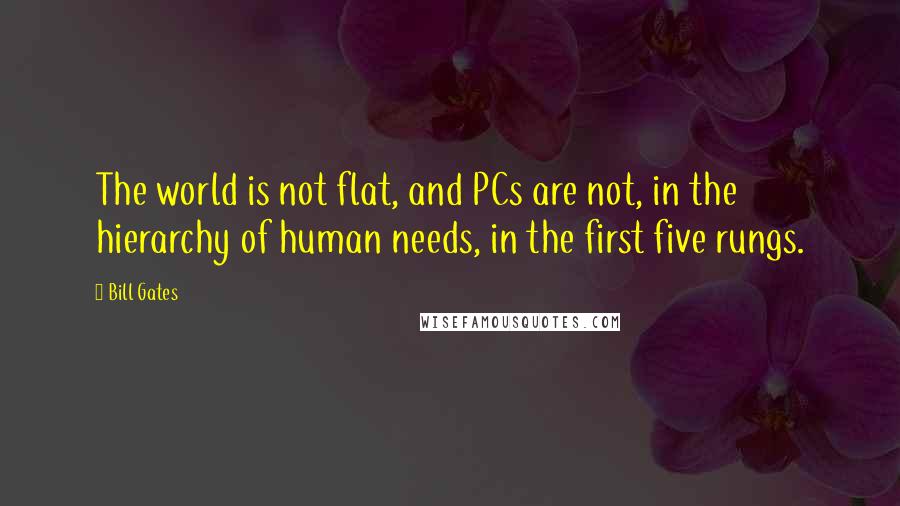 Bill Gates Quotes: The world is not flat, and PCs are not, in the hierarchy of human needs, in the first five rungs.