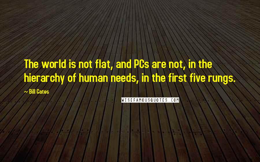 Bill Gates Quotes: The world is not flat, and PCs are not, in the hierarchy of human needs, in the first five rungs.