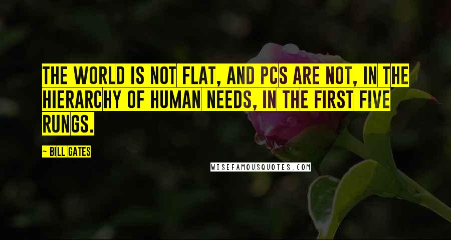 Bill Gates Quotes: The world is not flat, and PCs are not, in the hierarchy of human needs, in the first five rungs.