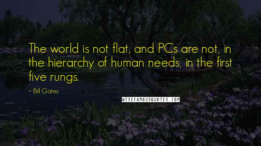 Bill Gates Quotes: The world is not flat, and PCs are not, in the hierarchy of human needs, in the first five rungs.