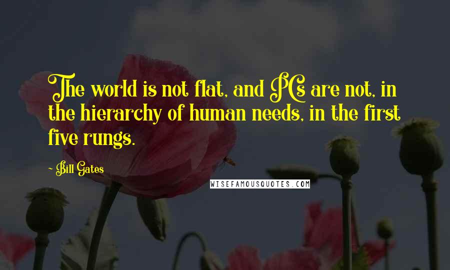 Bill Gates Quotes: The world is not flat, and PCs are not, in the hierarchy of human needs, in the first five rungs.