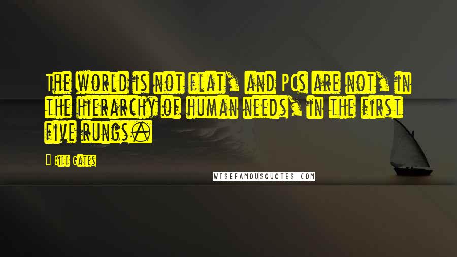 Bill Gates Quotes: The world is not flat, and PCs are not, in the hierarchy of human needs, in the first five rungs.