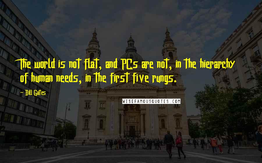 Bill Gates Quotes: The world is not flat, and PCs are not, in the hierarchy of human needs, in the first five rungs.