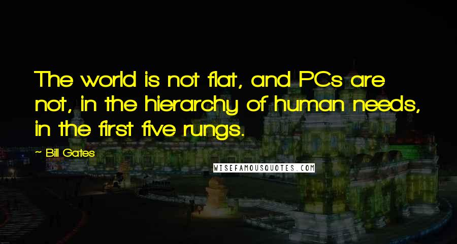 Bill Gates Quotes: The world is not flat, and PCs are not, in the hierarchy of human needs, in the first five rungs.