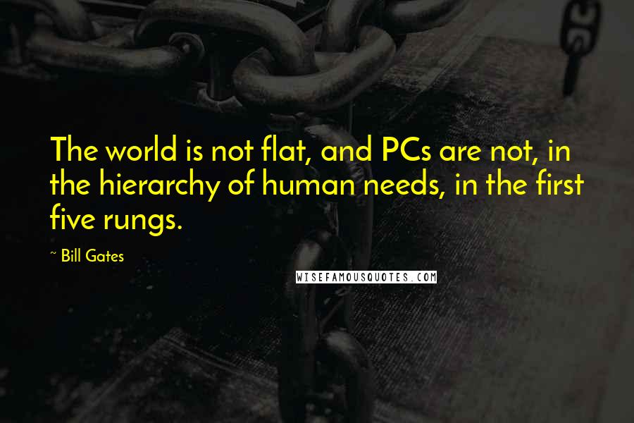 Bill Gates Quotes: The world is not flat, and PCs are not, in the hierarchy of human needs, in the first five rungs.