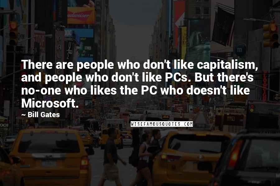 Bill Gates Quotes: There are people who don't like capitalism, and people who don't like PCs. But there's no-one who likes the PC who doesn't like Microsoft.