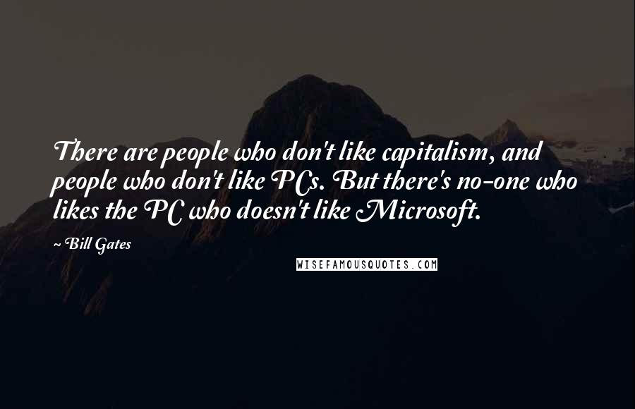 Bill Gates Quotes: There are people who don't like capitalism, and people who don't like PCs. But there's no-one who likes the PC who doesn't like Microsoft.