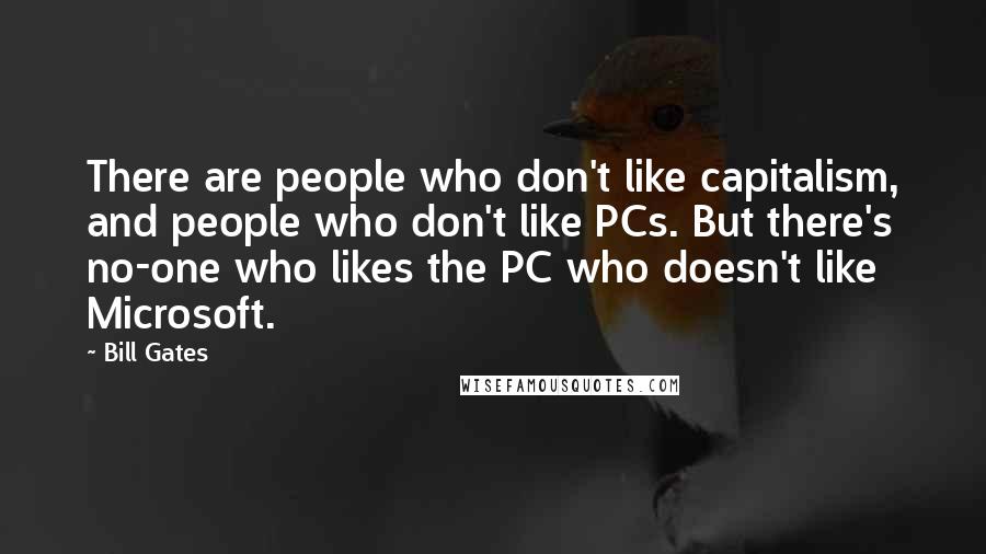 Bill Gates Quotes: There are people who don't like capitalism, and people who don't like PCs. But there's no-one who likes the PC who doesn't like Microsoft.