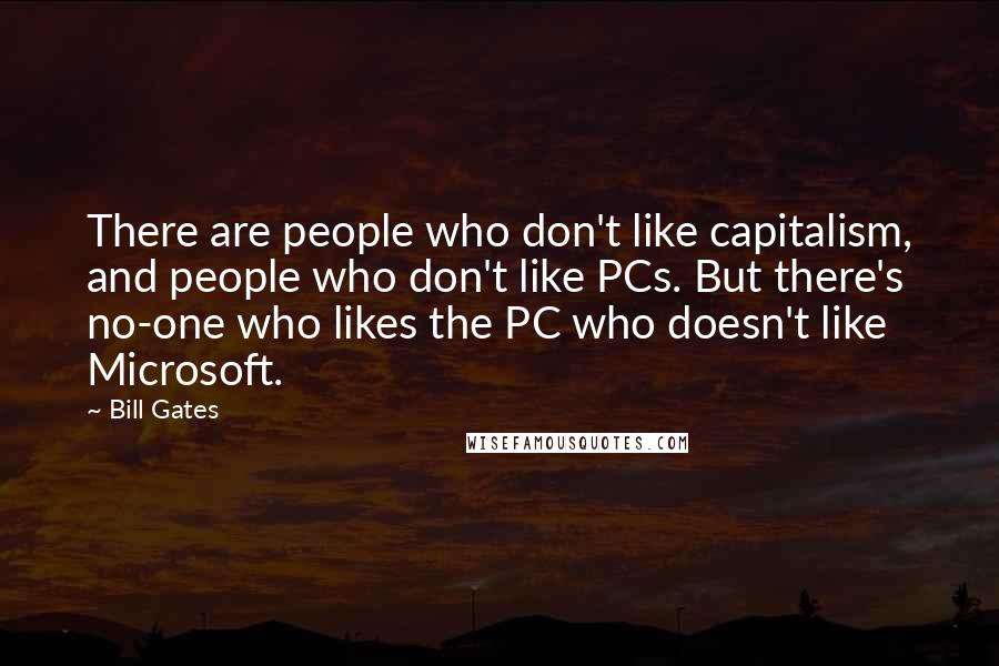 Bill Gates Quotes: There are people who don't like capitalism, and people who don't like PCs. But there's no-one who likes the PC who doesn't like Microsoft.