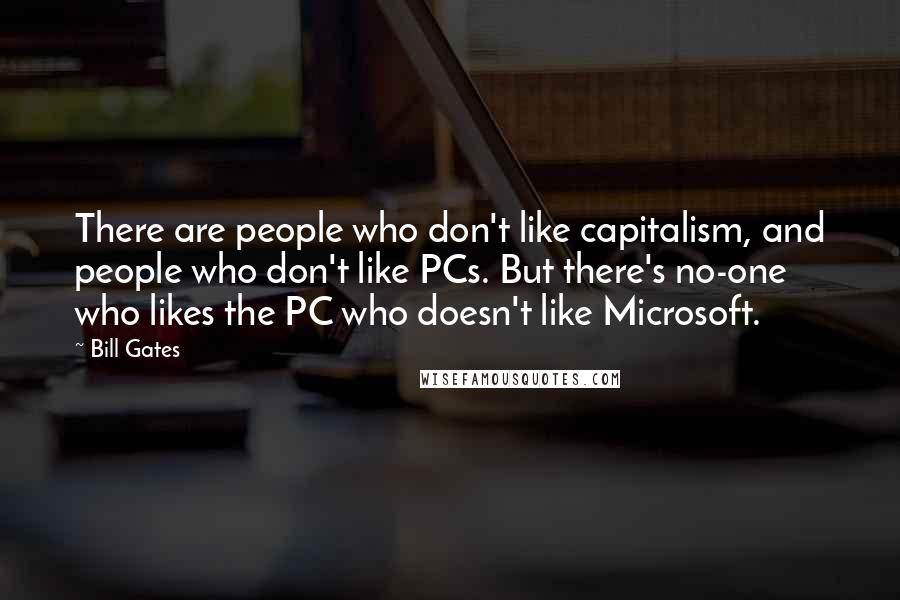 Bill Gates Quotes: There are people who don't like capitalism, and people who don't like PCs. But there's no-one who likes the PC who doesn't like Microsoft.
