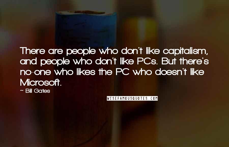 Bill Gates Quotes: There are people who don't like capitalism, and people who don't like PCs. But there's no-one who likes the PC who doesn't like Microsoft.