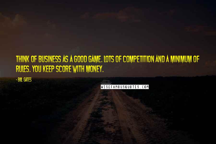 Bill Gates Quotes: Think of business as a good game. Lots of competition and a minimum of rules. You keep score with money.