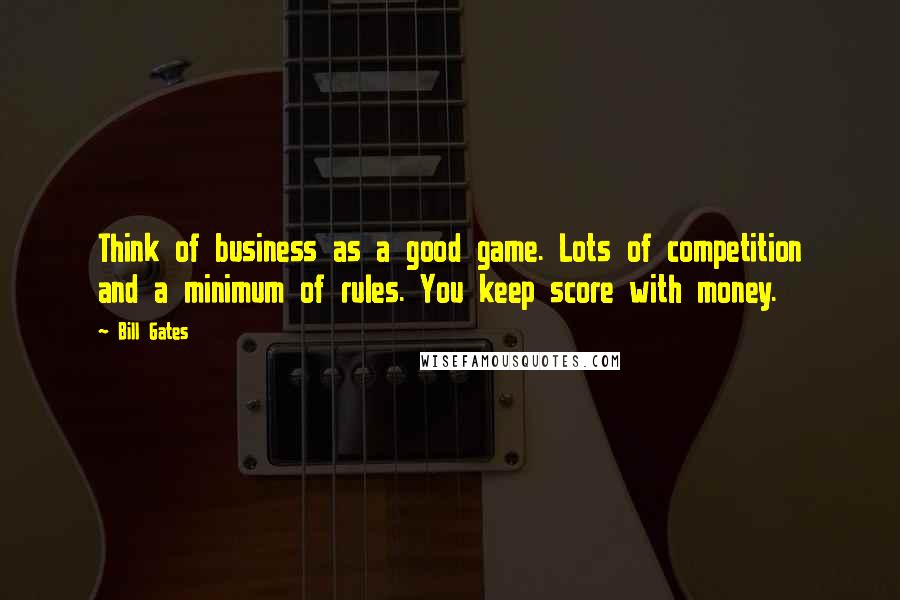 Bill Gates Quotes: Think of business as a good game. Lots of competition and a minimum of rules. You keep score with money.