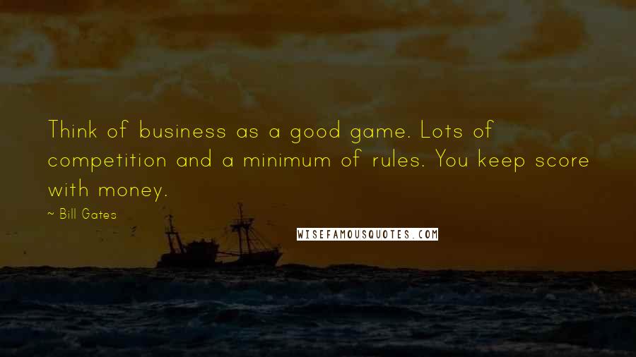 Bill Gates Quotes: Think of business as a good game. Lots of competition and a minimum of rules. You keep score with money.